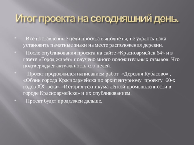  Все поставленные цели проекта выполнены, не удалось пока установить памятные знаки на месте расположения деревни.  После опубликования проекта на сайте «Красноармейск 64» и в газете «Город живёт» получено много положительных отзывов. Что подтверждает актуальность его целей.  Проект продолжился написанием работ «Деревня Кубасово» , «Облик города Красноармейска по архитектурному проекту 60-х годов XX века» «История техникума лёгкой промышленности в городе Красноармейске» и их опубликованием.  Проект будет продолжен дальше.  
