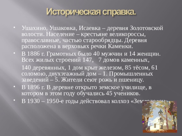 Ушахино, Ушаковка, Исаевка – деревня Золотовской волости. Население – крестьяне великороссы, православные, частью старообрядцы. Деревня расположена в верховьях речки Каменки. В 1886 г. Грамотных было 40 мужчин и 14 женщин. Всех жилых строений 147, 7 домов каменных,  140 деревянных, 1 дом крыт железом, 85 тёсом, 61 соломою, двухэтажный дом – 1. Промышленных заведений – 5. Жители сеют рожь и пшеницу. В 1896 г. В деревне открыто земское училище, в котором в этом году обучались 45 учеников. В 1930 – 1950-е годы действовал колхоз «Земледелец».  