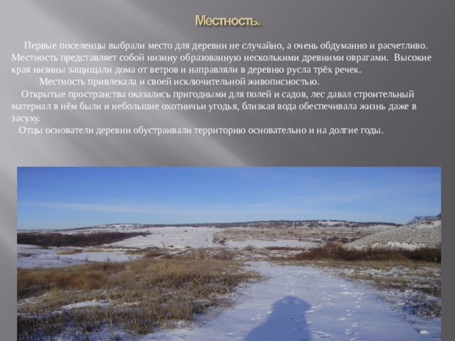  Первые поселенцы выбрали место для деревни не случайно, а очень обдуманно и расчетливо. Местность представляет собой низину образованную несколькими древними оврагами. Высокие края низины защищали дома от ветров и направляли в деревню русла трёх речек.  Местность привлекала и своей исключительной живописностью.  Открытые пространства оказались пригодными для полей и садов, лес давал строительный материал в нём были и небольшие охотничьи угодья, близкая вода обеспечивала жизнь даже в засуху.  Отцы основатели деревни обустраивали территорию основательно и на долгие годы. 