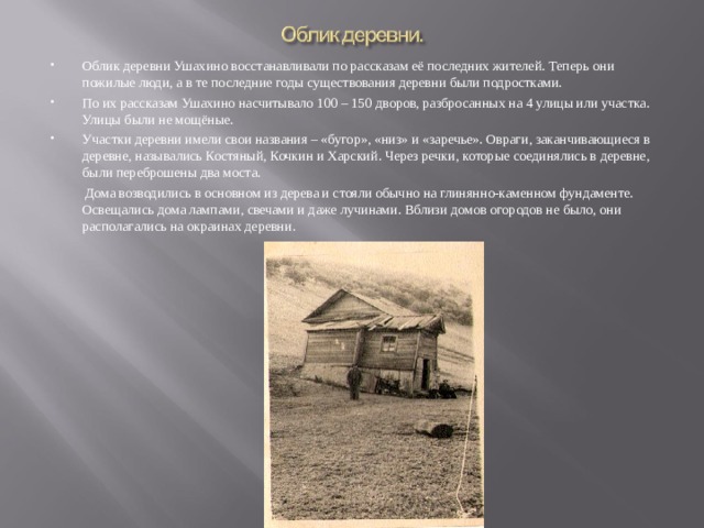   Облик деревни Ушахино восстанавливали по рассказам её последних жителей. Теперь они пожилые люди, а в те последние годы существования деревни были подростками. По их рассказам Ушахино насчитывало 100 – 150 дворов, разбросанных на 4 улицы или участка. Улицы были не мощёные. Участки деревни имели свои названия – «бугор», «низ» и «заречье». Овраги, заканчивающиеся в деревне, назывались Костяный, Кочкин и Харский. Через речки, которые соединялись в деревне, были переброшены два моста.   Дома возводились в основном из дерева и стояли обычно на глинянно-каменном фундаменте. Освещались дома лампами, свечами и даже лучинами. Вблизи домов огородов не было, они располагались на окраинах деревни.   