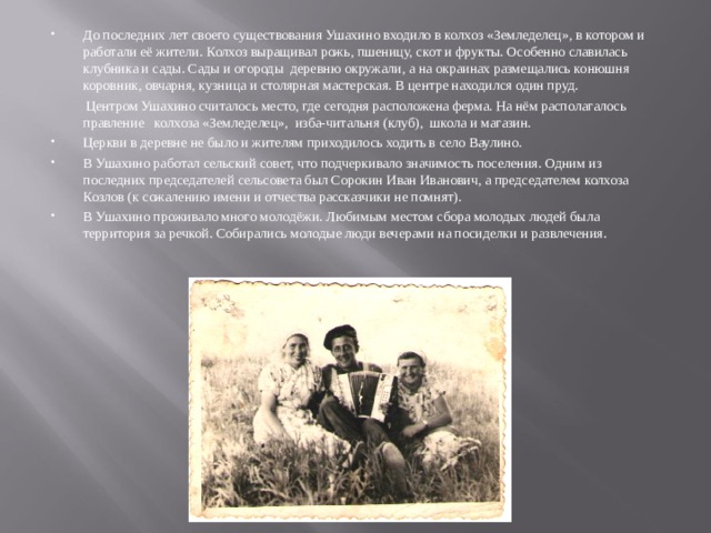 До последних лет своего существования Ушахино входило в колхоз «Земледелец», в котором и работали её жители. Колхоз выращивал рожь, пшеницу, скот и фрукты. Особенно славилась клубника и сады. Сады и огороды деревню окружали, а на окраинах размещались конюшня коровник, овчарня, кузница и столярная мастерская. В центре находился один пруд.  Центром Ушахино считалось место, где сегодня расположена ферма. На нём располагалось правление колхоза «Земледелец», изба-читальня (клуб), школа и магазин. Церкви в деревне не было и жителям приходилось ходить в село Ваулино. В Ушахино работал сельский совет, что подчеркивало значимость поселения. Одним из последних председателей сельсовета был Сорокин Иван Иванович, а председателем колхоза Козлов (к сожалению имени и отчества рассказчики не помнят). В Ушахино проживало много молодёжи. Любимым местом сбора молодых людей была территория за речкой. Собирались молодые люди вечерами на посиделки и развлечения.  