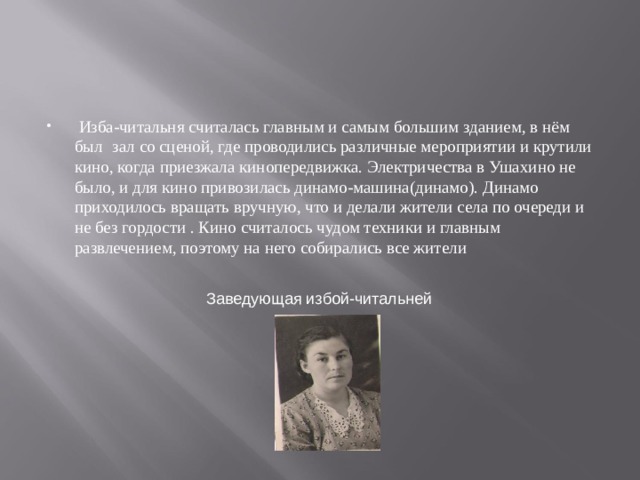  Изба-читальня считалась главным и самым большим зданием, в нём был  зал со сценой, где проводились различные мероприятии и крутили кино, когда приезжала кинопередвижка. Электричества в Ушахино не было, и для кино привозилась динамо-машина(динамо). Динамо приходилось вращать вручную, что и делали жители села по очереди и не без гордости . Кино считалось чудом техники и главным развлечением, поэтому на него собирались все жители Заведующая избой-читальней 
