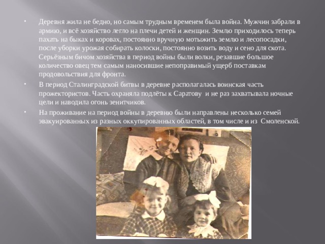 Деревня жила не бедно, но самым трудным временем была война. Мужчин забрали в армию, и всё хозяйство легло на плечи детей и женщин. Землю приходилось теперь пахать на быках и коровах, постоянно вручную мотыжить землю и лесопосадки, после уборки урожая собирать колоски, постоянно возить воду и сено для скота. Серьёзным бичом хозяйства в период войны были волки, резавшие большое количество овец тем самым наносившие непоправимый ущерб поставкам продовольствия для фронта. В период Сталинградской битвы в деревне располагалась воинская часть прожектористов. Часть охраняла подлёты к Саратову и не раз захватывала ночные цели и наводила огонь зенитчиков. На проживание на период войны в деревню были направлены несколько семей эвакуированных из разных оккупированных областей, в том числе и из Смоленской.             