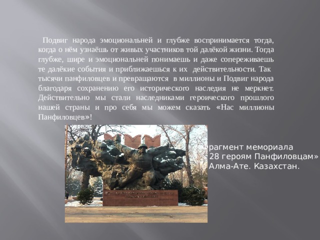  Подвиг народа эмоциональней и глубже воспринимается тогда, когда о нём узнаёшь от живых участников той далёкой жизни. Тогда глубже, шире и эмоциональней понимаешь и даже сопереживаешь те далёкие события и приближаешься к их действительности. Так тысячи панфиловцев и превращаются в миллионы и Подвиг народа благодаря сохранению его исторического наследия не меркнет. Действительно мы стали наследниками героического прошлого нашей страны и про себя мы можем сказать « Нас миллионы Панфиловцев » ! Фрагмент мемориала « 28 героям Панфиловцам» в Алма-Ате. Казахстан. 