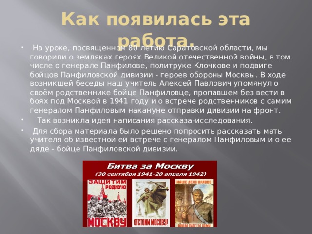 Как появилась эта работа.  На уроке, посвященном 80 летию Саратовской области, мы говорили о земляках героях Великой отечественной войны, в том числе о генерале Панфилове, политруке Клочкове и подвиге бойцов Панфиловской дивизии - героев обороны Москвы. В ходе возникшей беседы наш учитель Алексей Павлович упомянул о своём родственнике бойце Панфиловце, пропавшем без вести в боях под Москвой в 1941 году и о встрече родственников с самим генералом Панфиловым накануне отправки дивизии на фронт.  Так возникла идея написания рассказа-исследования.  Для сбора материала было решено попросить рассказать мать учителя об известной ей встрече с генералом Панфиловым и о её дяде - бойце Панфиловской дивизии. 