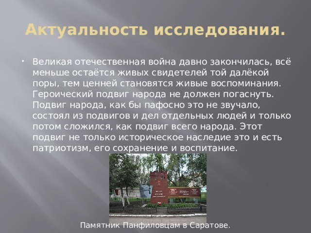 Актуальность исследования. Великая отечественная война давно закончилась, всё меньше остаётся живых свидетелей той далёкой поры, тем ценней становятся живые воспоминания. Героический подвиг народа не должен погаснуть. Подвиг народа, как бы пафосно это не звучало, состоял из подвигов и дел отдельных людей и только потом сложился, как подвиг всего народа. Этот подвиг не только историческое наследие это и есть патриотизм, его сохранение и воспитание. Памятник Панфиловцам в Саратове. 