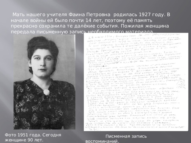  Мать нашего учителя Фаина Петровна родилась 1927 году. В начале войны ей было почти 14 лет, поэтому её память прекрасно сохранила те далёкие события. Пожилая женщина передала письменную запись необходимого материала. Фото 1951 года. Сегодня женщине 90 лет.  Писменная запись воспоминаний. 
