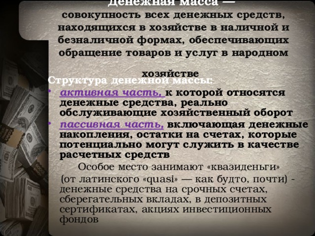 Денежная масса —  совокупность всех денежных средств, находящихся в хозяйстве в наличной и безналичной формах, обеспечивающих обращение товаров и услуг в народном хозяйстве  Структура денежной массы: активная часть,  к которой относятся денежные средства, реально обслуживающие хозяйственный оборот пассивная часть,  включающая денежные накопления, остатки на счетах, которые потенциально могут служить в качестве расчетных средств   Особое место занимают «квазиденьги»  (от латинского «quasi» — как будто, почти) - денежные средства на срочных счетах, сберегательных вкладах, в депозитных сертификатах, акциях инвестиционных фондов 