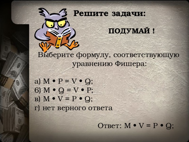  Решите задачи: ПОДУМАЙ ! Выберите формулу, соответствующую  уравнению Фишера: a) M • P = V • Q; 6) M • Q = V • P; в) М • V = Р • Q; г) нет верного ответа Ответ:  М • V = Р • Q; 