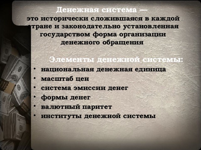 Денежная система —  это исторически сложившаяся в каждой стране и законодательно установленная государством форма организации денежного обращения  Элементы денежной системы: национальная денежная единица  масштаб цен  система эмиссии денег  формы денег  валютный паритет  институты денежной системы  