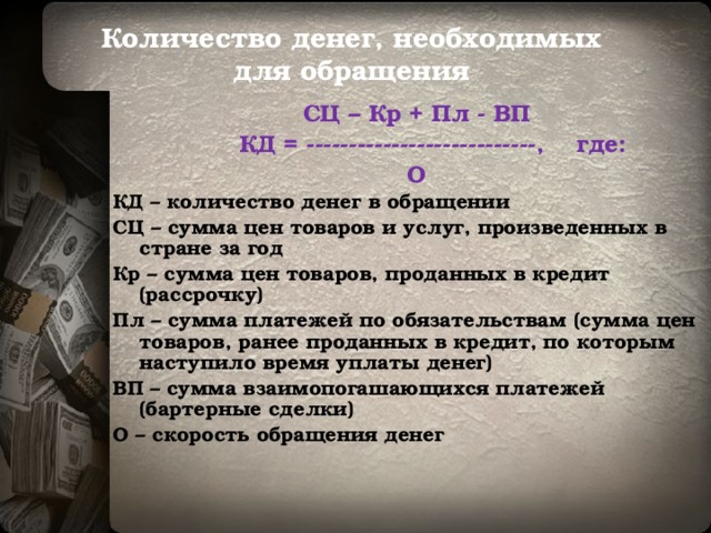 Количество денег, необходимых  для обращения  СЦ – Кр + Пл - ВП  КД = ---------------------------, где: О КД – количество денег в обращении СЦ – сумма цен товаров и услуг, произведенных в стране за год Кр – сумма цен товаров, проданных в кредит (рассрочку) Пл – сумма платежей по обязательствам (сумма цен товаров, ранее проданных в кредит, по которым наступило время уплаты денег) ВП – сумма взаимопогашающихся платежей (бартерные сделки) О – скорость обращения денег  