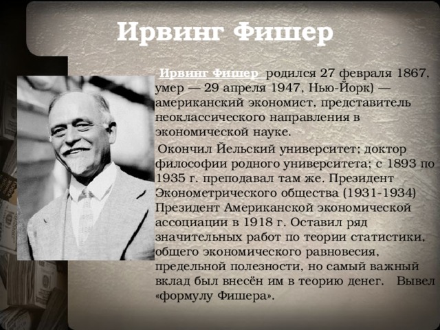 Ирвинг Фишер  Ирвинг Фишер  родился 27 февраля 1867, умер — 29 апреля 1947, Нью-Йорк) — американский экономист, представитель неоклассического направления в экономической науке.  Окончил Йельский университет; доктор философии родного университета; с 1893 по 1935 г. преподавал там же. Президент Эконометрического общества (1931-1934) Президент Американской экономической ассоциации в 1918 г. Оставил ряд значительных работ по теории статистики, общего экономического равновесия, предельной полезности, но самый важный вклад был внесён им в теорию денег. Вывел «формулу Фишера». 