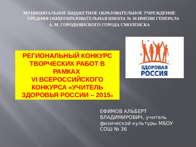МУНИЦИПАЛЬНОЕ БЮДЖЕТНОЕ ОБРАЗОВАТЕЛЬНОЕ УЧРЕЖДЕНИЕ СРЕДНЯЯ ОБЩЕОБРАЗОВАТЕЛЬНАЯ ШКОЛА № 36 ИМЕНИ ГЕНЕРАЛА А. М. ГОРОДНЯНСКОГО ГОРОДА СМОЛЕНСКА РЕГИОНАЛЬНЫЙ КОНКУРС ТВОРЧЕСКИХ РАБОТ В РАМКАХ VI ВСЕРОССИЙСКОГО КОНКУРСА «УЧИТЕЛЬ ЗДОРОВЬЯ РОССИИ – 2015 » ЕФИМОВ АЛЬБЕРТ ВЛАДИМИРОВИЧ, учитель физической культуры МБОУ СОШ № 36 