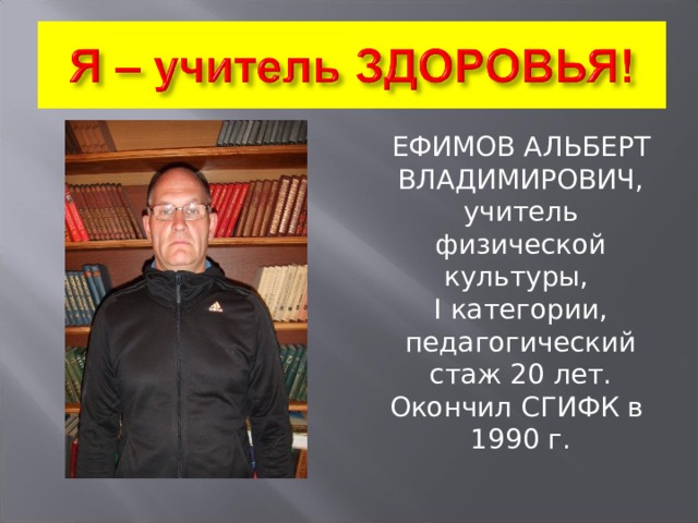 ЕФИМОВ АЛЬБЕРТ ВЛАДИМИРОВИЧ, учитель физической культуры, I категории, педагогический стаж 20 лет. Окончил СГИФК в 1990 г. 