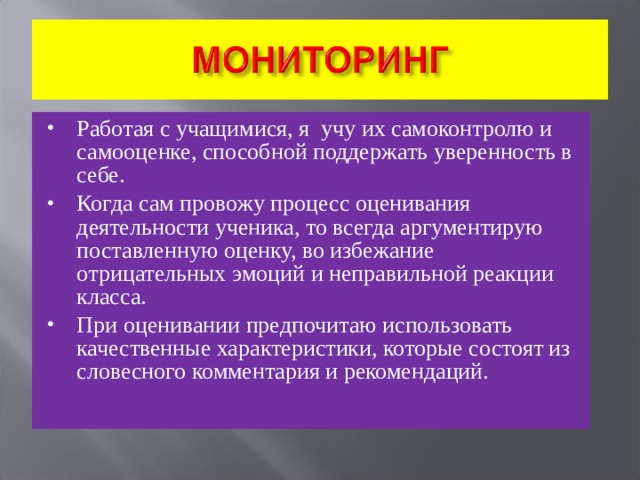 Работая с учащимися, я учу их самоконтролю и самооценке, способной поддержать уверенность в себе. Когда сам провожу процесс оценивания деятельности ученика, то всегда аргументирую поставленную оценку, во избежание отрицательных эмоций и неправильной реакции класса. При оценивании предпочитаю использовать качественные характеристики, которые состоят из словесного комментария и рекомендаций.  