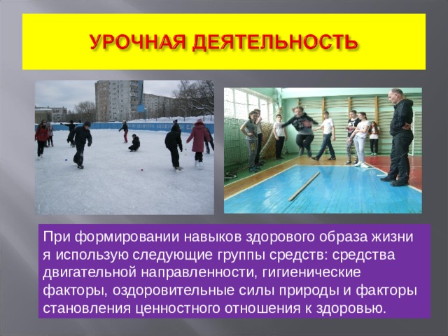 При формировании навыков здорового образа жизни я использую следующие группы средств: средства двигательной направленности, гигиенические факторы, оздоровительные силы природы и факторы становления ценностного отношения к здоровью. 