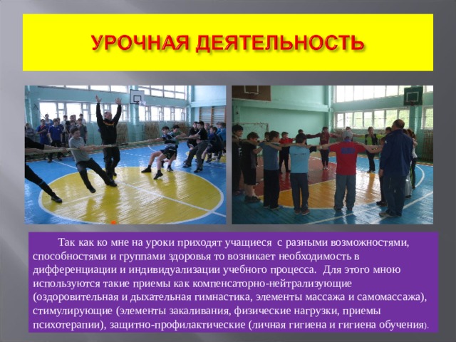 Так как ко мне на уроки приходят учащиеся с разными возможностями, способностями и группами здоровья то возникает необходимость в дифференциации и индивидуализации учебного процесса. Для этого мною используются такие приемы как компенсаторно-нейтрализующие  (оздоровительная и дыхательная гимнастика, элементы массажа и самомассажа),  стимулирующие (элементы закаливания, физические нагрузки, приемы психотерапии), защитно-профилактические (личная гигиена и гигиена обучения ). 