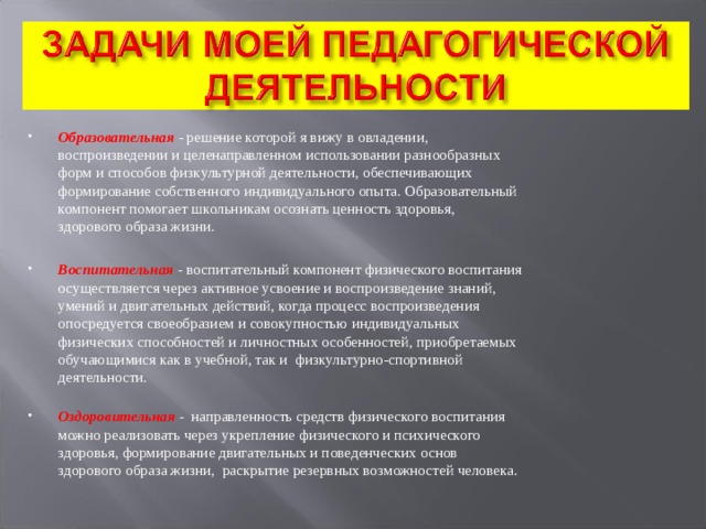 Образовательная   - решение которой я вижу в овладении, воспроизведении и целенаправленном использовании разнообразных форм и способов физкультурной деятельности, обеспечивающих формирование собственного индивидуального опыта. Образовательный компонент помогает школьникам осознать ценность здоровья, здорового образа жизни.  Воспитательная   - воспитательный компонент физического воспитания осуществляется через активное усвоение и воспроизведение знаний, умений и двигательных действий, когда процесс воспроизведения опосредуется своеобразием и совокупностью индивидуальных физических способностей и личностных особенностей, приобретаемых обучающимися как в учебной, так и  физкультурно-спортивной деятельности.   Оздоровительная -   направленность средств физического воспитания можно реализовать через укрепление физического и психического здоровья, формирование двигательных и поведенческих основ здорового образа жизни,  раскрытие резервных возможностей человека. 