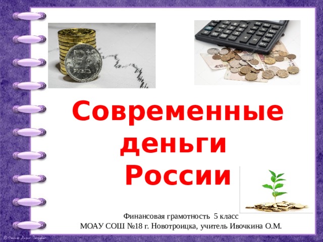 Современные деньги  России Финансовая грамотность 5 класс МОАУ СОШ №18 г. Новотроицка, учитель Ивочкина О.М. 