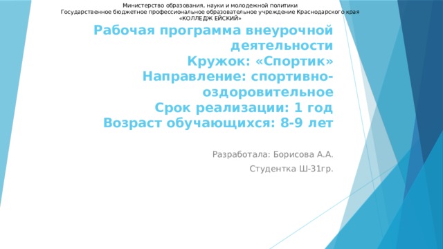 Министерство образования, науки и молодежной политики Государственное бюджетное профессиональное образовательное учреждение Краснодарского края «КОЛЛЕДЖ ЕЙСКИЙ» Рабочая программа внеурочной деятельности  Кружок: «Спортик»  Направление: спортивно-оздоровительное  Срок реализации: 1 год  Возраст обучающихся: 8-9 лет   Разработала: Борисова А.А. Студентка Ш-31гр. 
