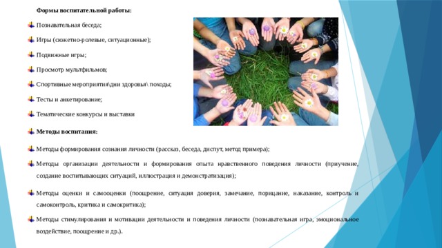 Формы воспитательной работы: Познавательная беседа; Игры (сюжетно-ролевые, ситуационные); Подвижные игры; Просмотр мультфильмов; Спортивные мероприятия\дни здоровья\ походы; Тесты и анкетирование; Тематические конкурсы и выставки Методы воспитания: Методы формирования сознания личности (рассказ, беседа, диспут, метод примера); Методы организации деятельности и формирования опыта нравственного поведения личности (приучение, создание воспитывающих ситуаций, иллюстрация и демонстратизация); Методы оценки и самооценки (поощрение, ситуация доверия, замечание, порицание, наказание, контроль и самоконтроль, критика и самокритика); Методы стимулирования и мотивации деятельности и поведения личности (познавательная игра, эмоциональное воздействие, поощрение и др.). 