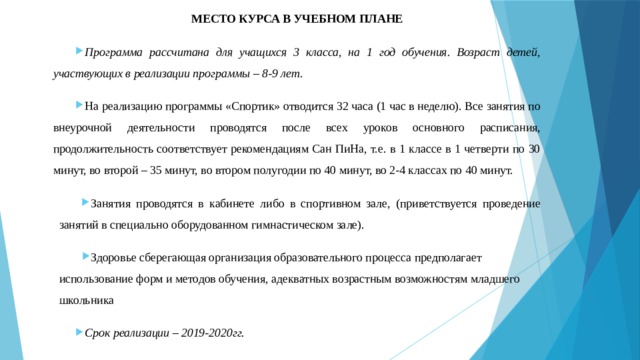 МЕСТО КУРСА В УЧЕБНОМ ПЛАНЕ Программа рассчитана для учащихся 3 класса, на 1 год обучения. Возраст детей, участвующих в реализации программы – 8-9 лет. На реализацию программы «Спортик» отводится 32 часа (1 час в неделю). Все занятия по внеурочной деятельности проводятся после всех уроков основного расписания, продолжительность соответствует рекомендациям Сан ПиНа, т.е. в 1 классе в 1 четверти по 30 минут, во второй – 35 минут, во втором полугодии по 40 минут, во 2-4 классах по 40 минут. Занятия проводятся в кабинете либо в спортивном зале, (приветствуется проведение занятий в специально оборудованном гимнастическом зале). Здоровье сберегающая организация образовательного процесса предполагает использование форм и методов обучения, адекватных возрастным возможностям младшего школьника Срок реализации – 2019-2020гг. 
