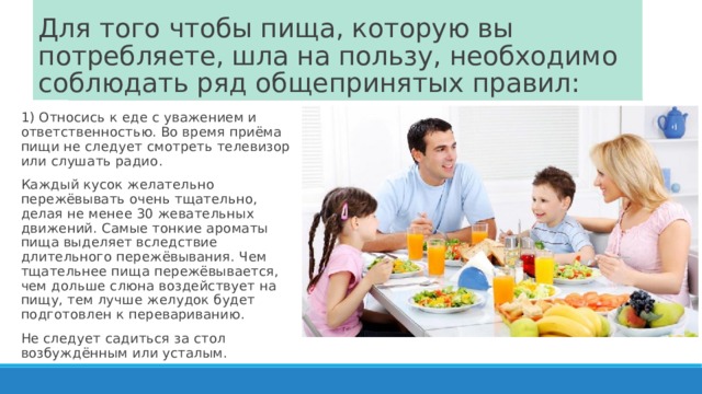 Для того чтобы пища, которую вы потребляете, шла на пользу, необходимо соблюдать ряд общепринятых правил: 1) Относись к еде с уважением и ответственностью. Во время приёма пищи не следует смотреть телевизор или слушать радио. Каждый кусок желательно пережёвывать очень тщательно, делая не менее 30 жевательных движений. Самые тонкие ароматы пища выделяет вследствие длительного пережёвывания. Чем тщательнее пища пережёвывается, чем дольше слюна воздействует на пищу, тем лучше желудок будет подготовлен к перевариванию. Не следует садиться за стол возбуждённым или усталым. 