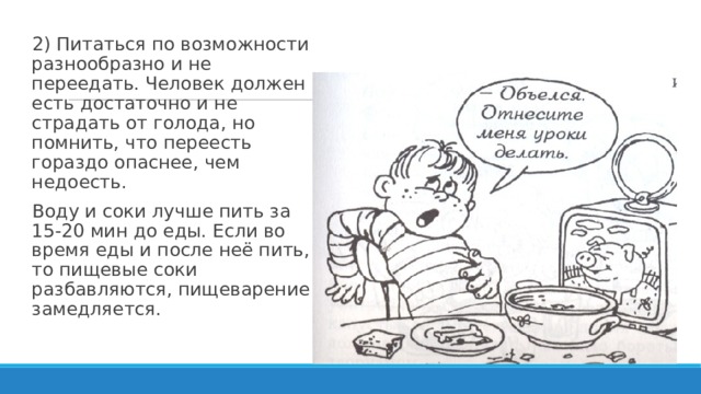 2) Питаться по возможности разнообразно и не переедать. Человек должен есть достаточно и не страдать от голода, но помнить, что переесть гораздо опаснее, чем недоесть. Воду и соки лучше пить за 15-20 мин до еды. Если во время еды и после неё пить, то пищевые соки разбавляются, пищеварение замедляется. 