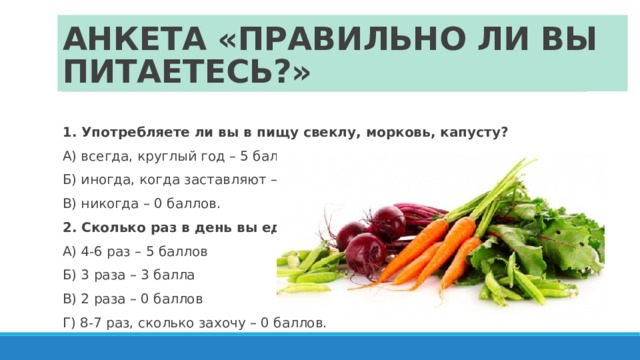 АНКЕТА «ПРАВИЛЬНО ЛИ ВЫ ПИТАЕТЕСЬ?» 1. Употребляете ли вы в пищу свеклу, морковь, капусту? А) всегда, круглый год – 5 баллов Б) иногда, когда заставляют – 2 балла В) никогда – 0 баллов. 2. Сколько раз в день вы едите? А) 4-6 раз – 5 баллов Б) 3 раза – 3 балла В) 2 раза – 0 баллов Г) 8-7 раз, сколько захочу – 0 баллов. 