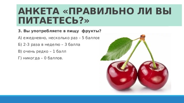 АНКЕТА «ПРАВИЛЬНО ЛИ ВЫ ПИТАЕТЕСЬ?» 3. Вы употребляете в пищу фрукты? А) ежедневно, несколько раз – 5 баллов Б) 2-3 раза в неделю – 3 балла В) очень редко – 1 балл Г) никогда – 0 баллов. 