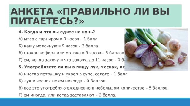 АНКЕТА «ПРАВИЛЬНО ЛИ ВЫ ПИТАЕТЕСЬ?» 4. Когда и что вы едите на ночь? А) мясо с гарниром в 9 часов – 1 балл Б) кашу молочную в 9 часов – 2 балла В) стакан кефира или молока в 9 часов – 5 баллов Г) ем, когда захочу и что захочу, до 11 часов – 0 баллов. 5. Употребляете ли вы в пищу лук, чеснок, петрушку, укроп? А) иногда петрушку и укроп в супе, салате – 1 балл Б) лук и чеснок не ем никогда – 0 баллов В) все это употребляю ежедневно в небольшом количестве – 5 баллов Г) ем иногда, или когда заставляют – 2 балла. 