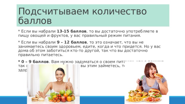 Подсчитываем количество баллов * Если вы набрали  13-15 баллов , то вы достаточно употребляете в пищу овощей и фруктов, у вас правильный режим питания. * Если вы набрали  9 – 12 баллов , то это означает, что вы не занимаетесь своим здоровьем, едите, когда и что придется. Но у вас дома об этом заботиться кто-то другой, так что вы достаточно правильно питаетесь. * 0 – 9 баллов . Вам нужно задуматься о своем питании, как о режиме, так и о рационе. Чем быстрее вы этим займетесь, тем лучше будет ваше здоровье. 