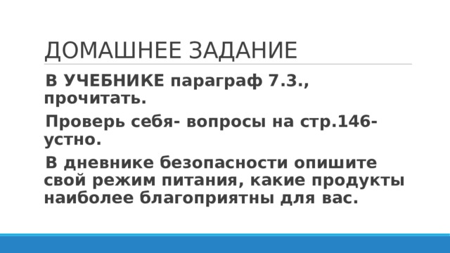 ДОМАШНЕЕ ЗАДАНИЕ В УЧЕБНИКЕ параграф 7.3., прочитать. Проверь себя- вопросы на стр.146- устно. В дневнике безопасности опишите свой режим питания, какие продукты наиболее благоприятны для вас. 