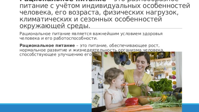 Рациональное питание –  это разнообразное питание с учётом индивидуальных особенностей человека, его возраста, физических нагрузок, климатических и сезонных особенностей окружающей среды. Рациональное питание является важнейшим условием здоровья человека и его работоспособности. Рациональное питание  – это питание, обеспечивающее рост, нормальное развитие и жизнедеятельность организма человека, способствующее улучшению его здоровья и профилактике заболеваний. 