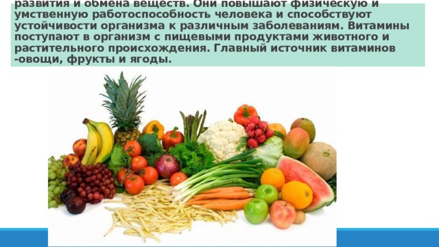 Витамины необходимы организму для нормального роста, развития и обмена веществ. Они повышают физическую и умственную работоспособность человека и способствуют устойчивости организма к различным заболеваниям. Витамины поступают в организм с пищевыми продуктами животного и растительного происхождения. Главный источник витаминов -овощи, фрукты и ягоды. 