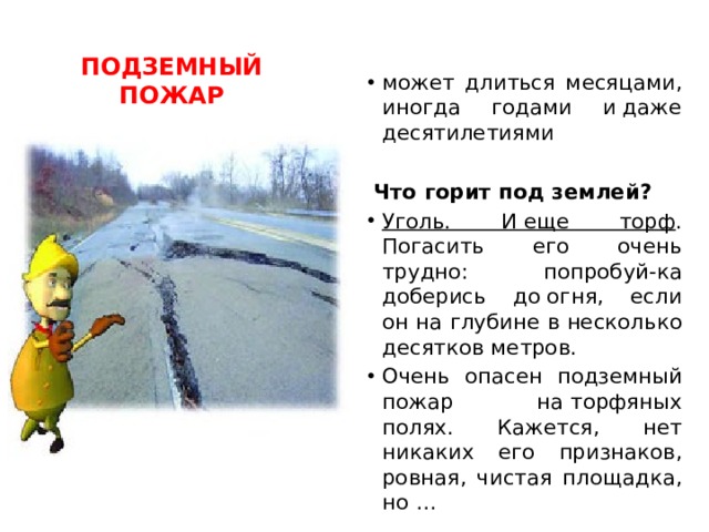 ПОДЗЕМНЫЙ ПОЖАР может длиться месяцами, иногда годами и даже десятилетиями Что горит под землей? Уголь. И еще торф . Погасить его очень трудно: попробуй-ка доберись до огня, если он на глубине в несколько десятков метров. Очень опасен подземный пожар на торфяных полях. Кажется, нет никаких его признаков, ровная, чистая площадка, но … 