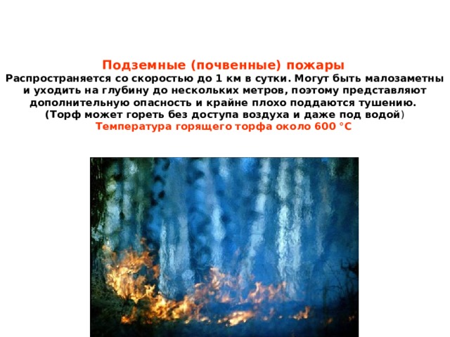 Подземные (почвенные) пожары   Распространяется со скоростью до 1 км в сутки. Могут быть малозаметны и уходить на глубину до нескольких метров, поэтому представляют дополнительную опасность и крайне плохо поддаются тушению.  (Торф может гореть без доступа воздуха и даже под водой )  Температура горящего торфа около 600 °C  