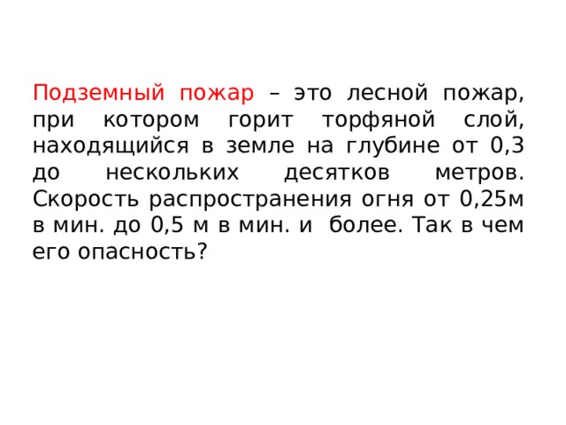 Подземный пожар – это лесной пожар, при котором горит торфяной слой, находящийся в земле на глубине от 0,3 до нескольких десятков метров. Скорость распространения огня от 0,25м в мин. до 0,5 м в мин. и более. Так в чем его опасность? 