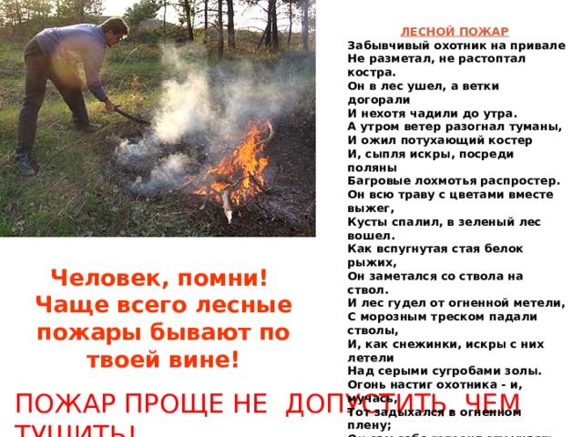 ЛЕСНОЙ ПОЖАР  Забывчивый охотник на привале Не разметал, не растоптал костра. Он в лес ушел, а ветки догорали И нехотя чадили до утра. А утром ветер разогнал туманы, И ожил потухающий костер И, сыпля искры, посреди поляны Багровые лохмотья распростер. Он всю траву с цветами вместе выжег, Кусты спалил, в зеленый лес вошел. Как вспугнутая стая белок рыжих, Он заметался со ствола на ствол. И лес гудел от огненной метели, С морозным треском падали стволы, И, как снежинки, искры с них летели Над серыми сугробами золы. Огонь настиг охотника - и, мучась, Тот задыхался в огненном плену; Он сам себе готовил эту участь,- Но как он искупил свою вину!.. Не такова ли совесть? Временами Мне снится сон средь тишины ночной, Что где-то мной костер забыт, а пламя Уже гудит, уже идет за мной... Вадим Шефнер /1940г./ Человек, помни!  Чаще всего лесные пожары бывают по твоей вине! ПОЖАР ПРОЩЕ НЕ ДОПУСТИТЬ, ЧЕМ ТУШИТЬ! 