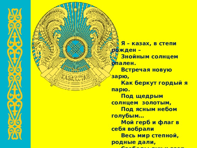 Я – казах, в степи рожден – Знойным солнцем опален. Встречая новую зарю, Как беркут гордый я парю. Под щедрым солнцем золотым, Под ясным небом голубым… Мой герб и флаг в себя вобрали Весь мир степной, родные дали, Свободы дух и взор прямой. (А.Рысбаев «Мой герб»)  
