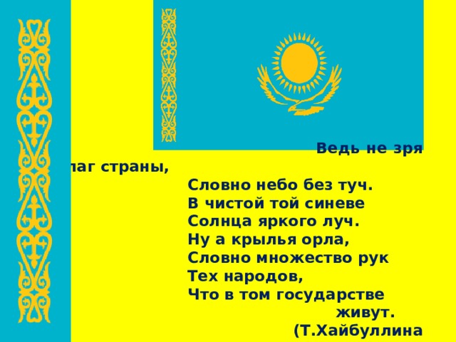  Ведь не зря флаг страны,    Словно небо без туч.    В чистой той синеве    Солнца яркого луч.    Ну а крылья орла,    Словно множество рук    Тех народов,    Что в том государстве  живут.  (Т.Хайбуллина «Ода Казахстану») 