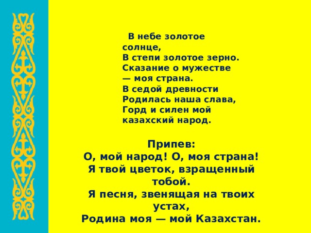  В небе золотое солнце,  В степи золотое зерно.  Сказание о мужестве — моя страна.  В седой древности  Родилась наша слава,  Горд и силен мой казахский народ. Припев:  О, мой народ! О, моя страна!  Я твой цветок, взращенный тобой.  Я песня, звенящая на твоих устах,  Родина моя — мой Казахстан. 