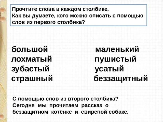 Прочтите слова в каждом столбике. Как вы думаете, кого можно описать с помощью слов из первого столбика?  большой                     маленький  лохматый                   пушистый  зубастый                    усатый  страшный                  беззащитный С помощью слов из второго столбика?  Сегодня  мы  прочитаем  рассказ  о  беззащитном  котёнке  и  свирепой собаке. 
