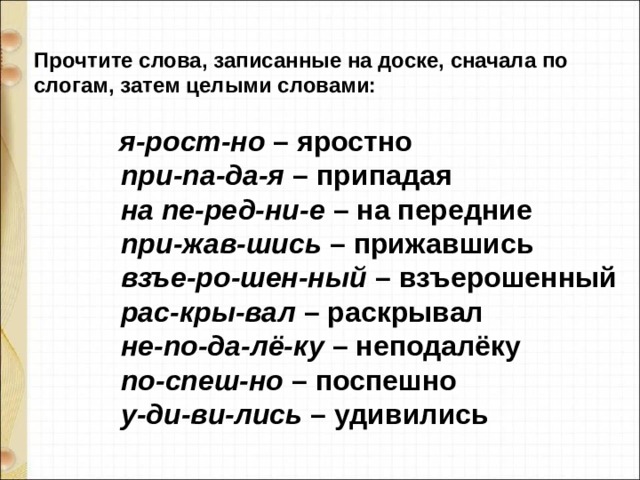  Прочтите слова, записанные на доске, сначала по слогам, затем целыми словами:                       я-рост-но  – яростно              при-па-да-я  – припадая             на пе-ред-ни-е  – на передние              при-жав-шись  – прижавшись              взъе-ро-шен-ный  – взъерошенный              рас-кры-вал  – раскрывал              не-по-да-лё-ку  – неподалёку              по-спеш-но  – поспешно              у-ди-ви-лись  – удивились 