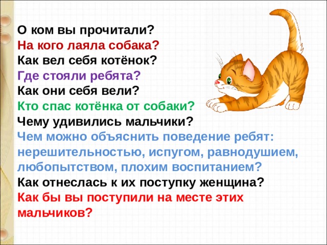 О ком вы прочитали?  На кого лаяла собака?  Как вел себя котёнок?  Где стояли ребята?  Как они себя вели?  Кто спас котёнка от собаки?  Чему удивились мальчики?  Чем можно объяснить поведение ребят: нерешительностью, испугом, равнодушием, любопытством, плохим воспитанием?  Как отнеслась к их поступку женщина?  Как бы вы поступили на месте этих мальчиков? 