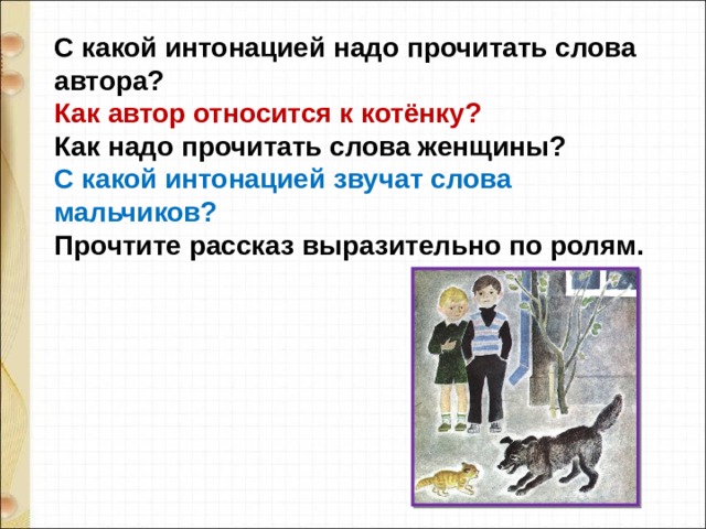С какой интонацией надо прочитать слова автора?  Как автор относится к котёнку?  Как надо прочитать слова женщины?  С какой интонацией звучат слова мальчиков?  Прочтите рассказ выразительно по ролям. 