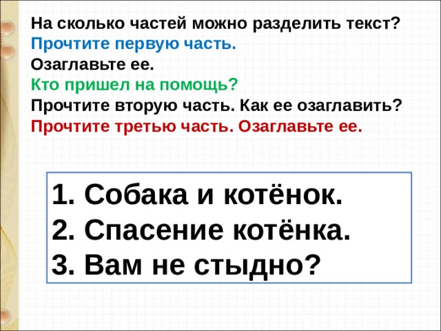 На сколько частей можно разделить текст?  Прочтите первую часть. Озаглавьте ее.  Кто пришел на помощь?  Прочтите вторую часть. Как ее озаглавить?  Прочтите третью часть. Озаглавьте ее.   1. Собака и котёнок.  2. Спасение котёнка.  3. Вам не стыдно? 