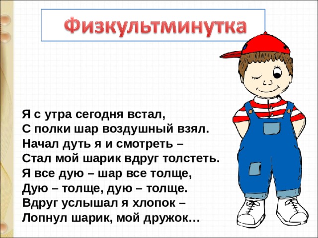 Я с утра сегодня встал,  С полки шар воздушный взял.  Начал дуть я и смотреть –  Стал мой шарик вдруг толстеть.  Я все дую – шар все толще,  Дую – толще, дую – толще.  Вдруг услышал я хлопок –  Лопнул шарик, мой дружок… 