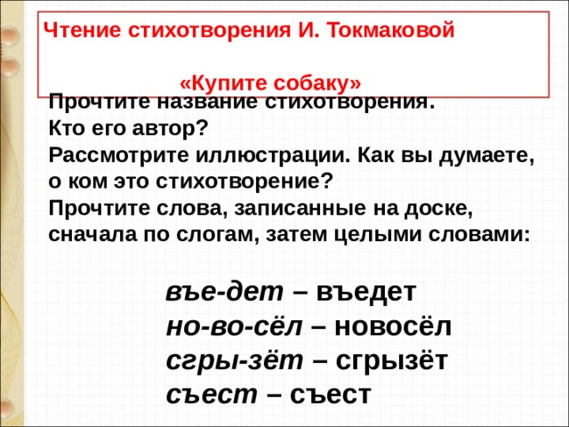 Чтение стихотворения И. Токмаковой  «Купите собаку» Прочтите название стихотворения.  Кто его автор?  Рассмотрите иллюстрации. Как вы думаете, о ком это стихотворение?  Прочтите слова, записанные на доске, сначала по слогам, затем целыми словами:                      въе-дет  – въедет                  но-во-сёл  – новосёл                  сгры-зёт  – сгрызёт                  съест  – съест 