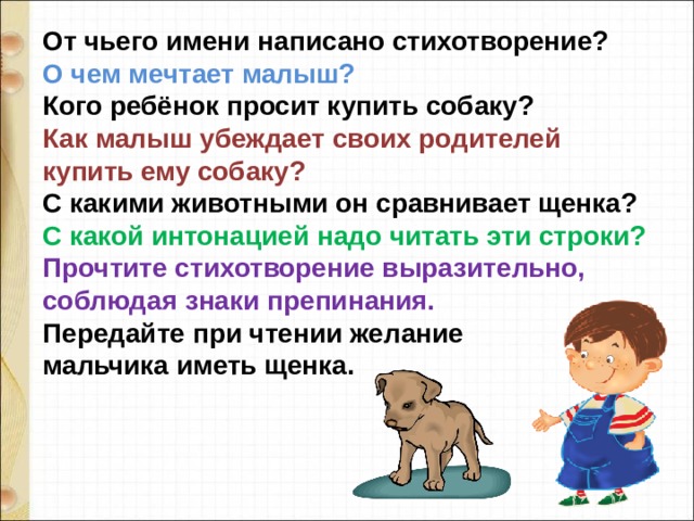 От чьего имени написано стихотворение?  О чем мечтает малыш? Кого ребёнок просит купить собаку?  Как малыш убеждает своих родителей купить ему собаку?  С какими животными он сравнивает щенка?  С какой интонацией надо читать эти строки?  Прочтите стихотворение выразительно, соблюдая знаки препинания.  Передайте при чтении желание мальчика иметь щенка. 